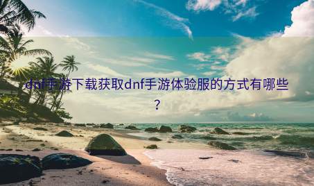 dnf手游下载获取dnf手游体验服的方式有哪些？